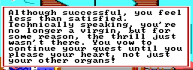 Screenshot from Leisure Suit Larry: "Although successful, you feel less than satisfied. Technically speaking, you're no longer a virgin, but for some reason, the thrill just wasn't there. You vow to continue your quest until you please your heart, not just your other organs!"
