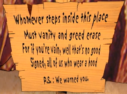Wooden sign reading:
Whomever steps inside this place
Must vanity and greed erase
For if you're vain, well that's no good
Signed, all of us who wear a hood.
P.S. We warned you. 